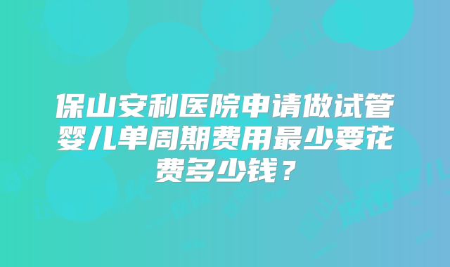 保山安利医院申请做试管婴儿单周期费用最少要花费多少钱？