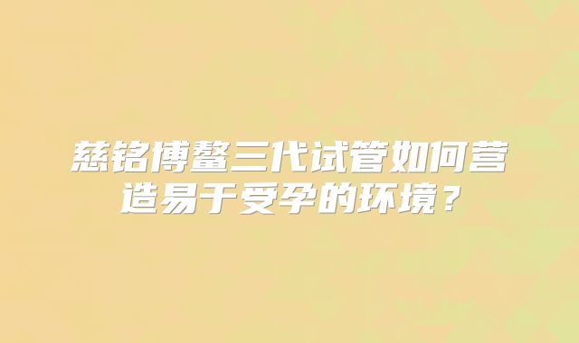 慈铭博鳌三代试管如何营造易于受孕的环境？