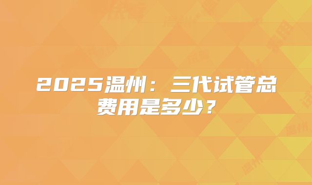 2025温州:三代试管总费用是多少?