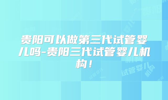 贵阳可以做第三代试管婴儿吗-贵阳三代试管婴儿机构!