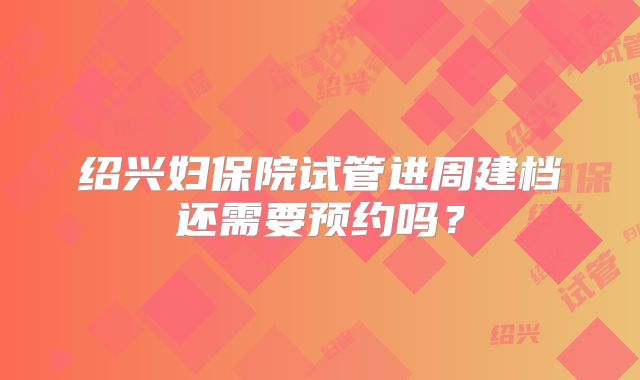 绍兴妇保院试管进周建档还需要预约吗？