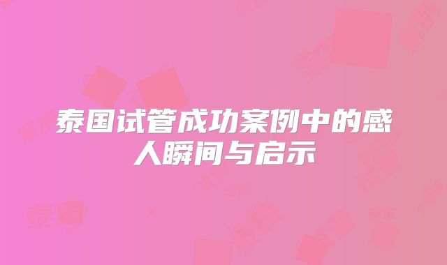 泰国试管成功案例中的感人瞬间与启示