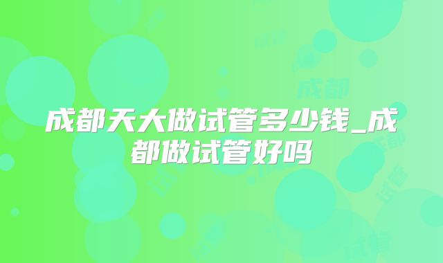 成都天大做试管多少钱_成都做试管好吗