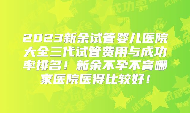 2023新余试管婴儿医院大全三代试管费用与成功率排名！新余不孕不育哪家医院医得比较好！