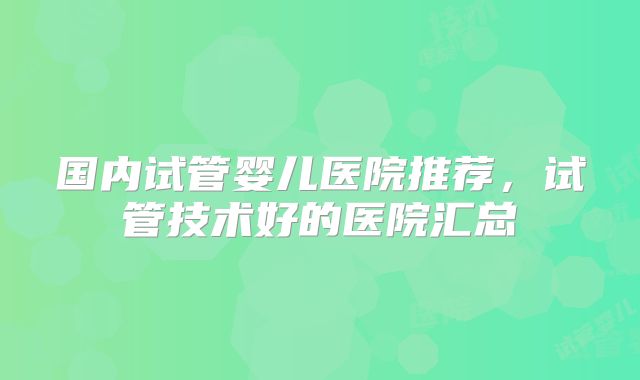国内试管婴儿医院推荐，试管技术好的医院汇总