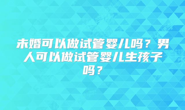 未婚可以做试管婴儿吗？男人可以做试管婴儿生孩子吗？