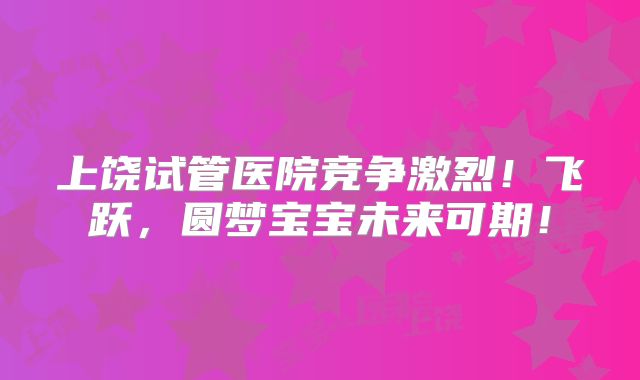 上饶试管医院竞争激烈!飞跃,圆梦宝宝未来可期!