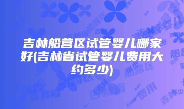 吉林船营区试管婴儿哪家好(吉林省试管婴儿费用大约多少)