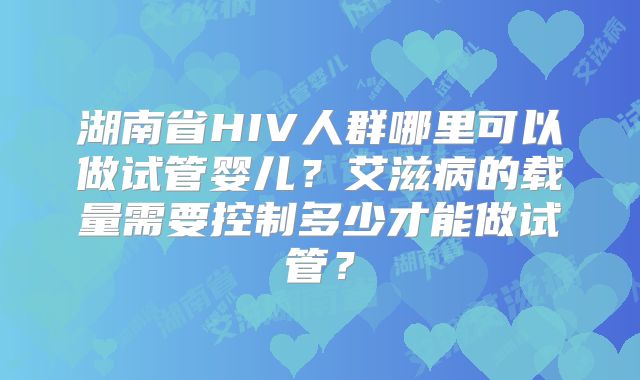 湖南省HIV人群哪里可以做试管婴儿?艾滋病的载量需要控制多少才能做试管?