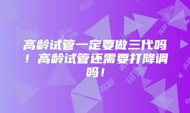 高龄试管一定要做三代吗!高龄试管还需要打降调吗!