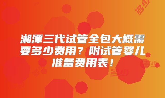 湘潭三代试管全包大概需要多少费用？附试管婴儿准备费用表！