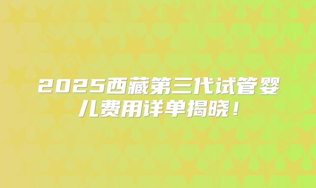 2025西藏第三代试管婴儿费用详单揭晓！