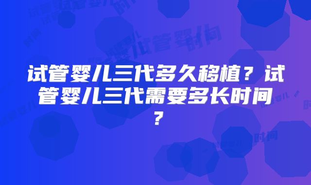 试管婴儿三代多久移植?试管婴儿三代需要多长时间?