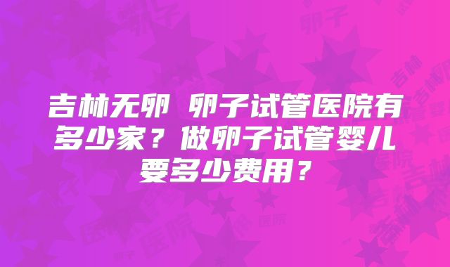 吉林无卵�卵子试管医院有多少家？做卵子试管婴儿要多少费用？