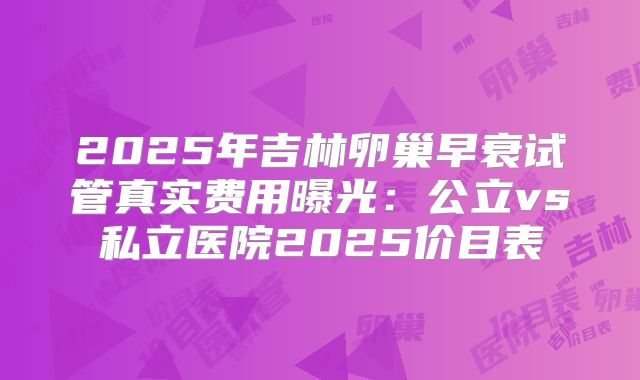 2025年吉林卵巢早衰试管真实费用曝光：公立vs私立医院2025价目表