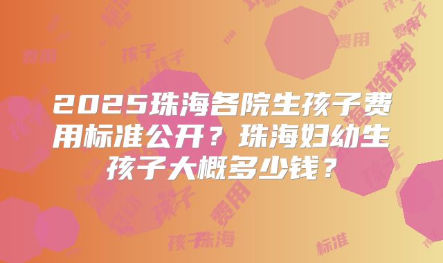 2025珠海各院生孩子费用标准公开?珠海妇幼生孩子大概多少钱?
