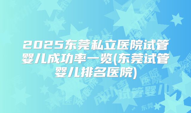 2025东莞私立医院试管婴儿成功率一览(东莞试管婴儿排名医院)