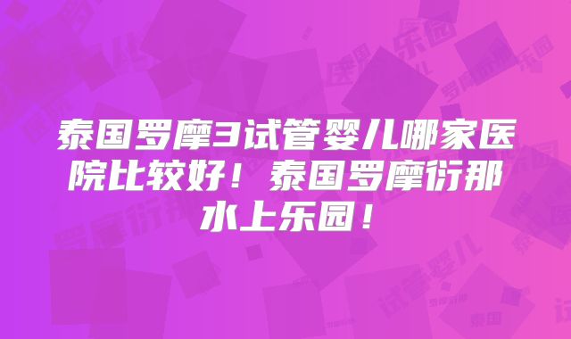 泰国罗摩3试管婴儿哪家医院比较好!泰国罗摩衍那水上乐园!