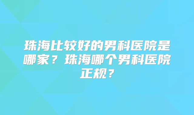 珠海比较好的男科医院是哪家?珠海哪个男科医院正规?