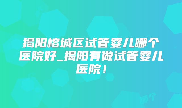 揭阳榕城区试管婴儿哪个医院好_揭阳有做试管婴儿医院！