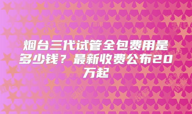 烟台三代试管全包费用是多少钱?最新收费公布20万起