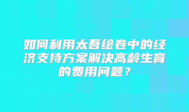 如何利用太吾绘卷中的经济支持方案解决高龄生育的费用问题？