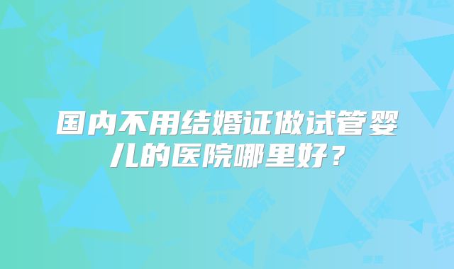 国内不用结婚证做试管婴儿的医院哪里好?
