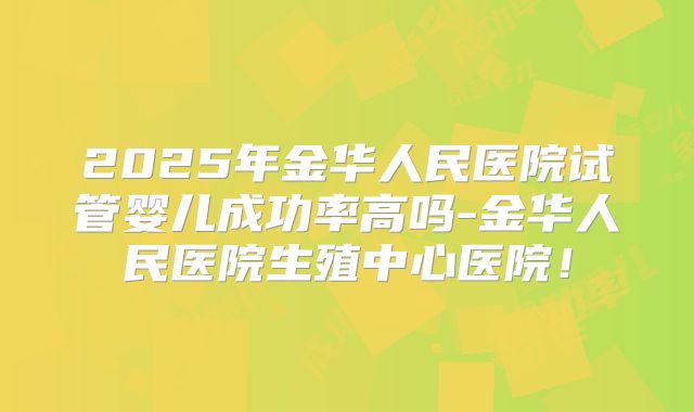 2025年金华人民医院试管婴儿成功率高吗-金华人民医院生殖中心医院！