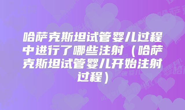 哈萨克斯坦试管婴儿过程中进行了哪些注射（哈萨克斯坦试管婴儿开始注射过程）