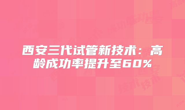 西安三代试管新技术：高龄成功率提升至60%