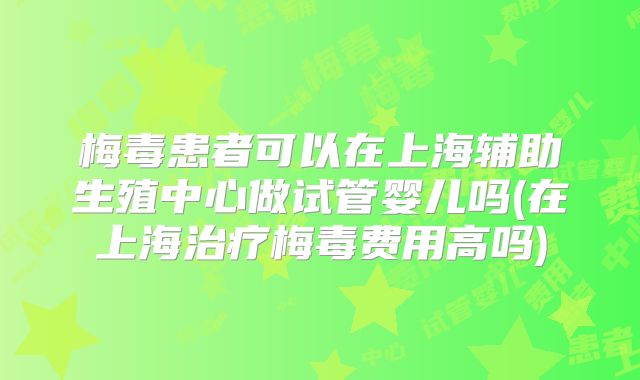 梅毒患者可以在上海辅助生殖中心做试管婴儿吗(在上海治疗梅毒费用高吗)