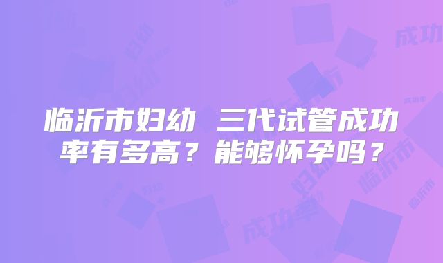 临沂市妇幼 三代试管成功率有多高？能够怀孕吗？
