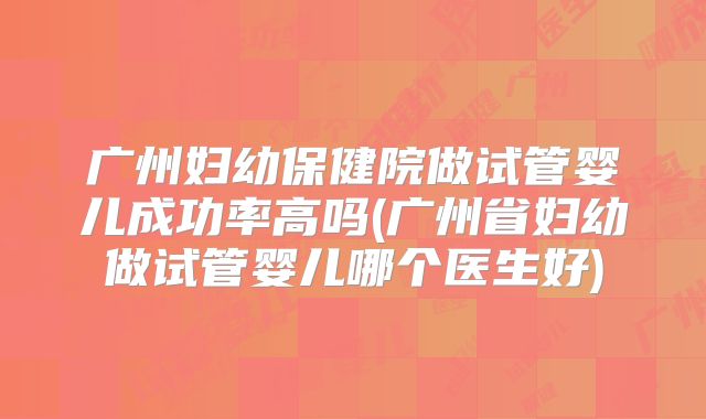 广州妇幼保健院做试管婴儿成功率高吗(广州省妇幼做试管婴儿哪个医生好)