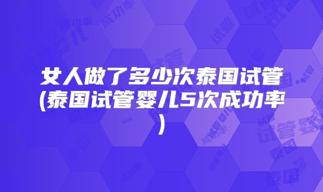女人做了多少次泰国试管(泰国试管婴儿5次成功率)