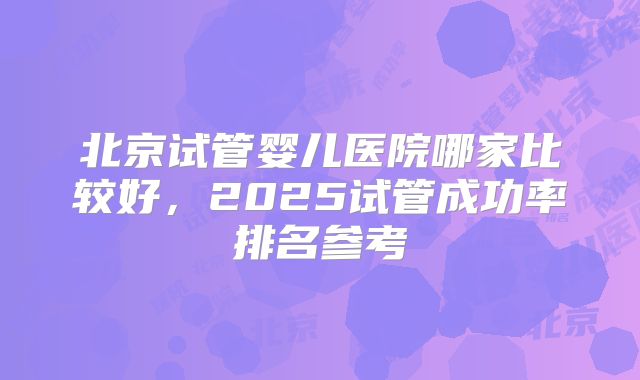 北京试管婴儿医院哪家比较好,2025试管成功率排名参考