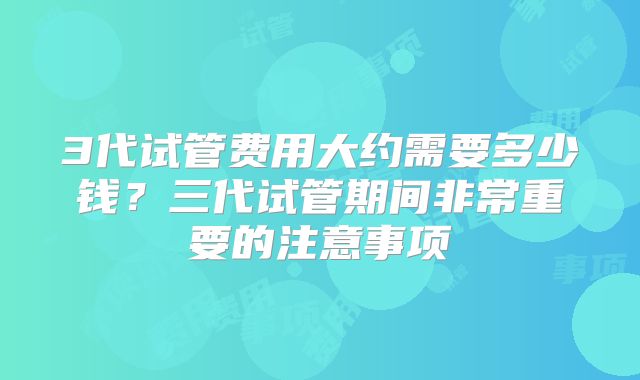3代试管费用大约需要多少钱?三代试管期间非常重要的注意事项