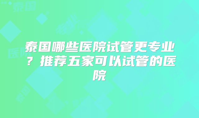 泰国哪些医院试管更专业?推荐五家可以试管的医院