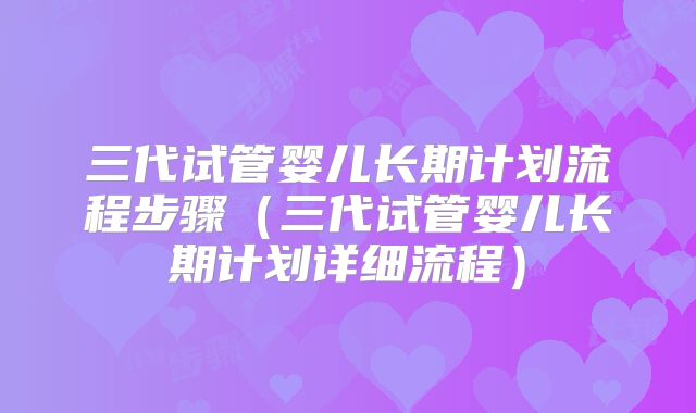 三代试管婴儿长期计划流程步骤（三代试管婴儿长期计划详细流程）
