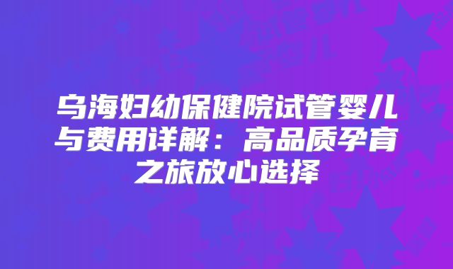 乌海妇幼保健院试管婴儿与费用详解：高品质孕育之旅放心选择