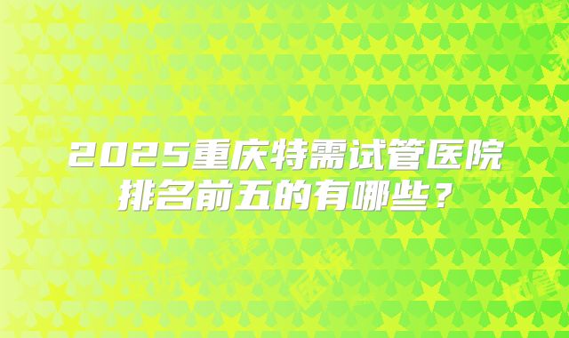 2025重庆特需试管医院排名前五的有哪些？