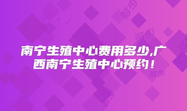 南宁生殖中心费用多少,广西南宁生殖中心预约！