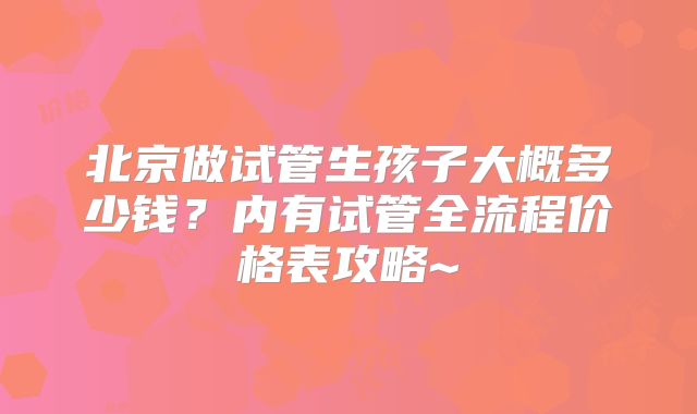 北京做试管生孩子大概多少钱？内有试管全流程价格表攻略~