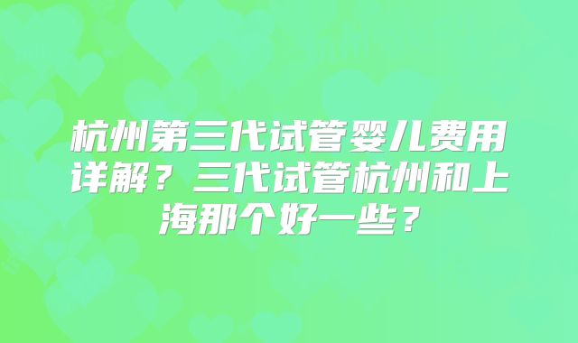 杭州第三代试管婴儿费用详解？三代试管杭州和上海那个好一些？