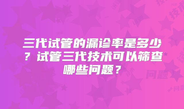三代试管的漏诊率是多少?试管三代技术可以筛查哪些问题?