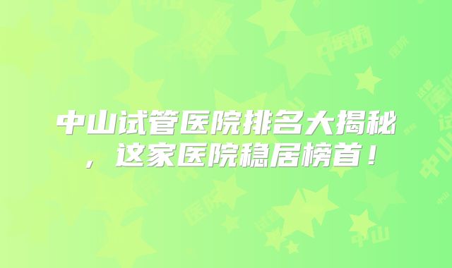 中山试管医院排名大揭秘，这家医院稳居榜首！