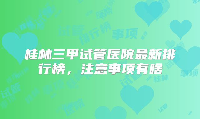 桂林三甲试管医院最新排行榜，注意事项有啥