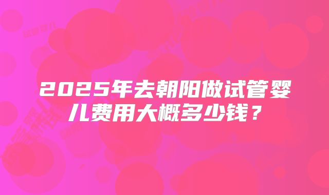 2025年去朝阳做试管婴儿费用大概多少钱？