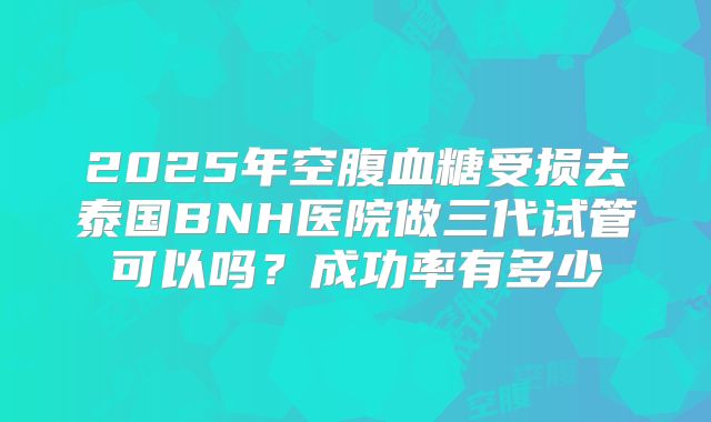 2025年空腹血糖受损去泰国BNH医院做三代试管可以吗?成功率有多少
