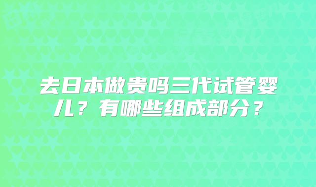 去日本做贵吗三代试管婴儿?有哪些组成部分?