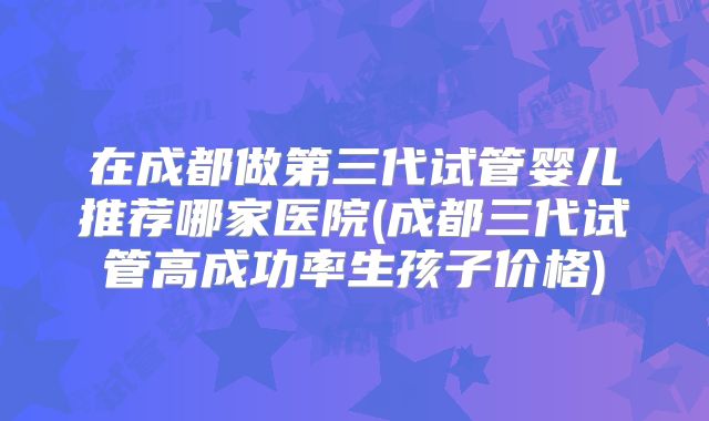 在成都做第三代试管婴儿推荐哪家医院(成都三代试管高成功率生孩子价格)